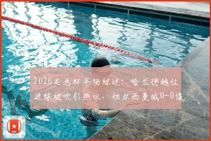 2026足总杯半场综述：哈兰德越位进球被吹引热议，切尔西曼城0-0僵局战术解析