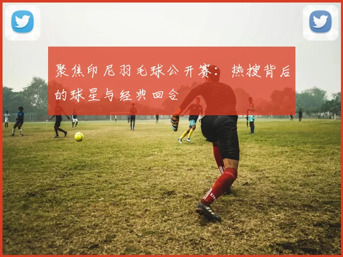 聚焦印尼羽毛球公开赛:热搜背后的球星与经典回合
