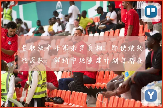 曼联放弃卡塞米罗真相：即使续约也离队，解析中场重建计划与潜在下家