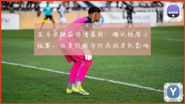 亚马尔腿筋伤情最新：确认缺席小组赛，恢复时间与对西班牙队影响分析