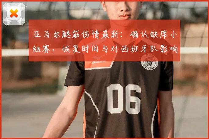 亚马尔腿筋伤情最新：确认缺席小组赛，恢复时间与对西班牙队影响分析
