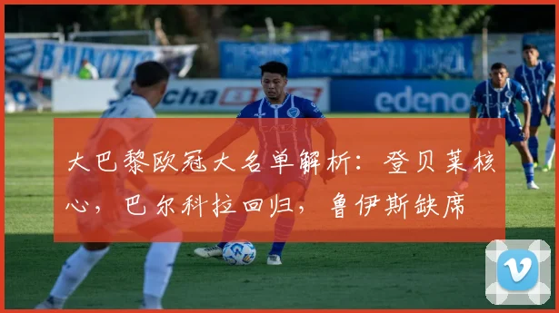 大巴黎欧冠大名单解析：登贝莱核心，巴尔科拉回归，鲁伊斯缺席