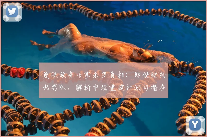 曼联放弃卡塞米罗真相：即使续约也离队，解析中场重建计划与潜在下家