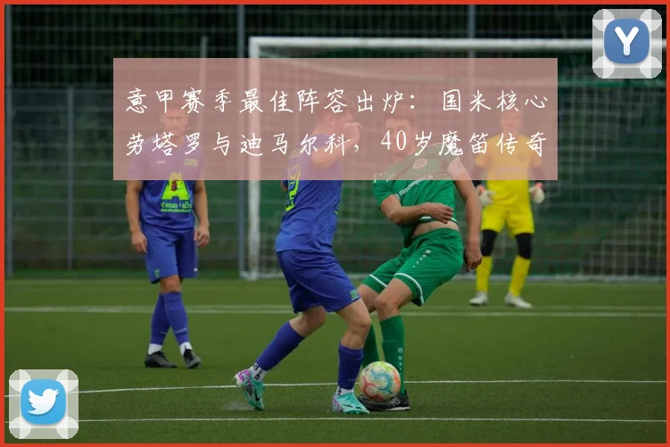 意甲赛季最佳阵容出炉：国米核心劳塔罗与迪马尔科，40岁魔笛传奇依旧
