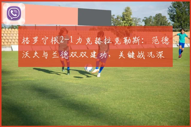 格罗宁根2-1力克赫拉克勒斯：范德沃夫与兰德双双建功，关键战况深度解析